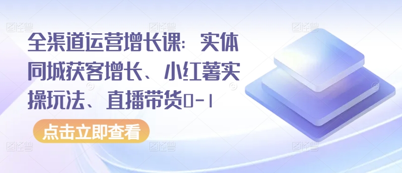 全渠道运营增长课：实体同城获客增长、小红薯实操玩法、直播带货0-1-自学资料及项目