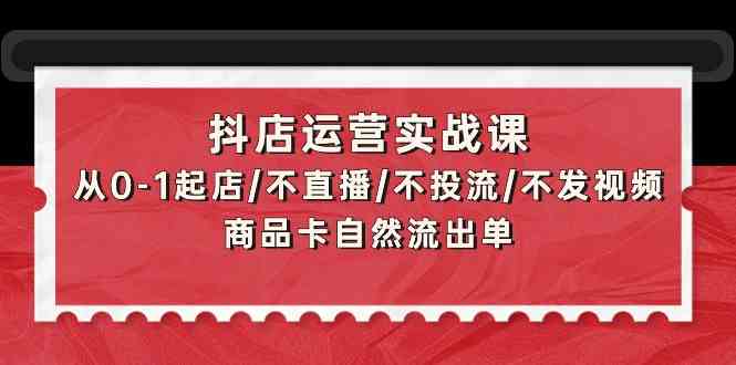 抖店运营实战课：从0-1起店/不直播/不投流/不发视频/商品卡自然流出单-自学资料及项目