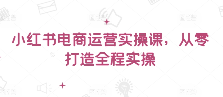 小红书电商运营实操课，​从零打造全程实操-自学资料及项目