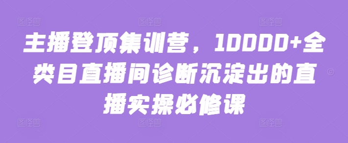 主播登顶集训营，10000+全类目直播间诊断沉淀出的直播实操必修课-自学资料及项目