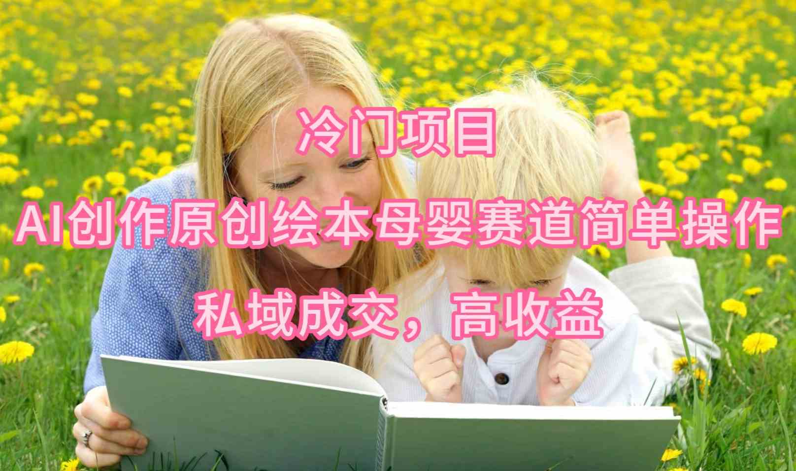 （9726期）冷门项目，AI创作原创绘本母婴赛道简单操作，私域成交，高收益-自学资料及项目