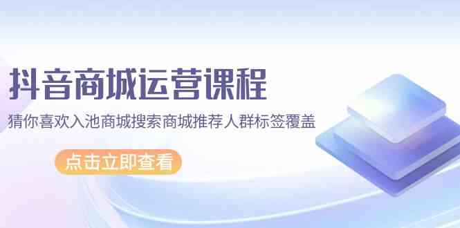 抖音商城运营课程，猜你喜欢入池商城搜索商城推荐人群标签覆盖（67节课）-自学资料及项目