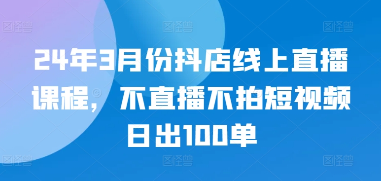 24年3月份抖店线上直播课程，不直播不拍短视频日出100单-自学资料及项目
