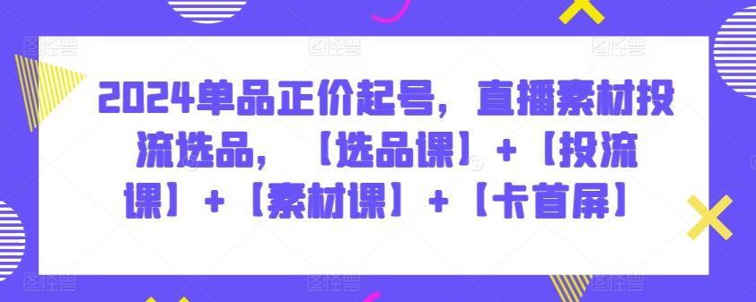 2024单品正价起号，直播素材投流选品，【选品课】+【投流课】+【素材课】+【卡首屏】-自学资料及项目