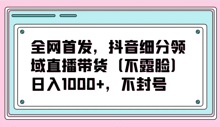全网首发，抖音细分领域直播带货（不露脸）项目，日入1000+，不封号-自学资料及项目