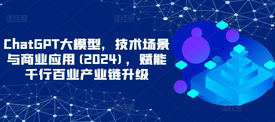 ChatGPT大模型，技术场景与商业应用(2024)，赋能千行百业产业链升级-自学资料及项目